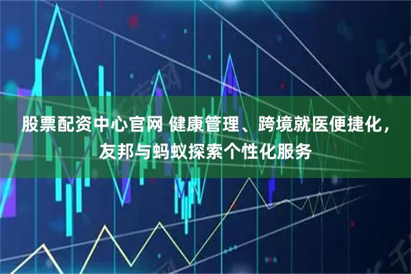 股票配资中心官网 健康管理、跨境就医便捷化，友邦与蚂蚁探索个性化服务