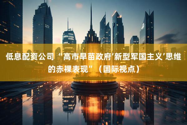 低息配资公司 “高市早苗政府‘新型军国主义’思维的赤裸表现”（国际视点）