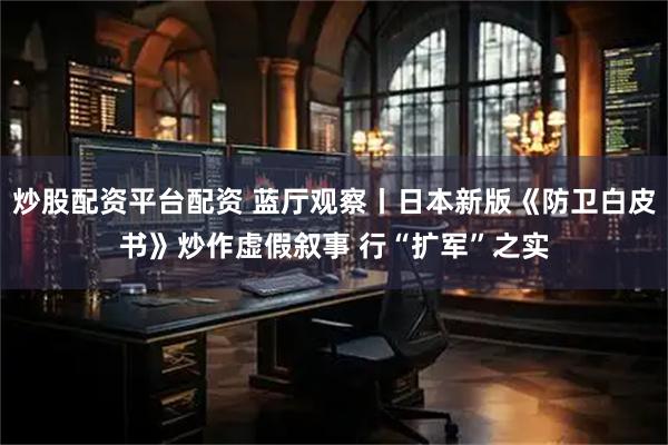 炒股配资平台配资 蓝厅观察丨日本新版《防卫白皮书》炒作虚假叙事 行“扩军”之实